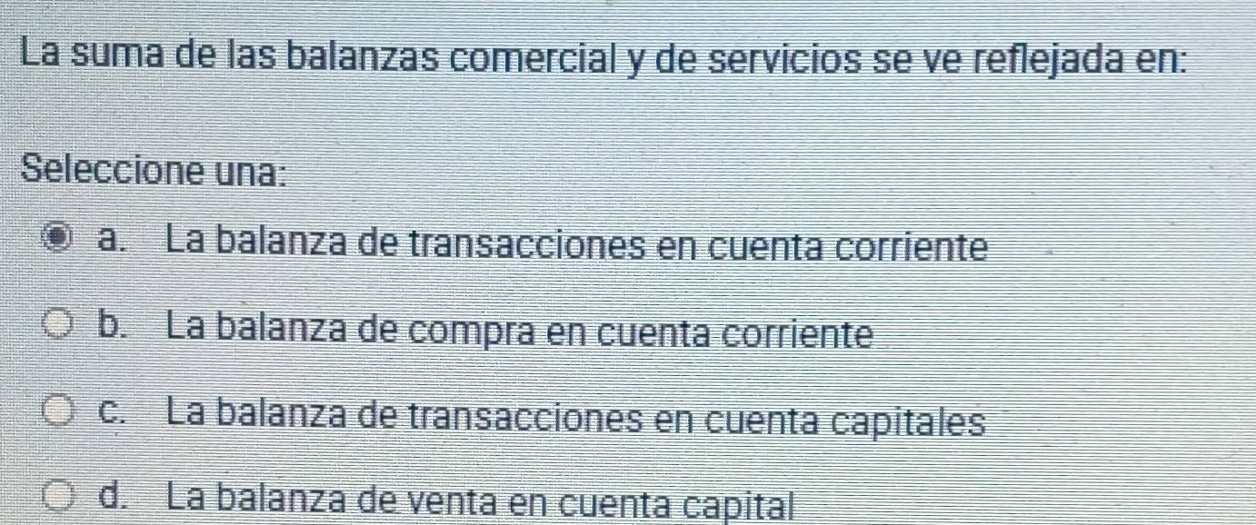 La suma de las balanzas comercial y de servicios se ve reflejada en:
Seleccione una:
a. La balanza de transacciones en cuenta corriente
b. La balanza de compra en cuenta corriente
c. La balanza de transacciones en cuenta capitales
d. La balanza de venta en cuenta capital