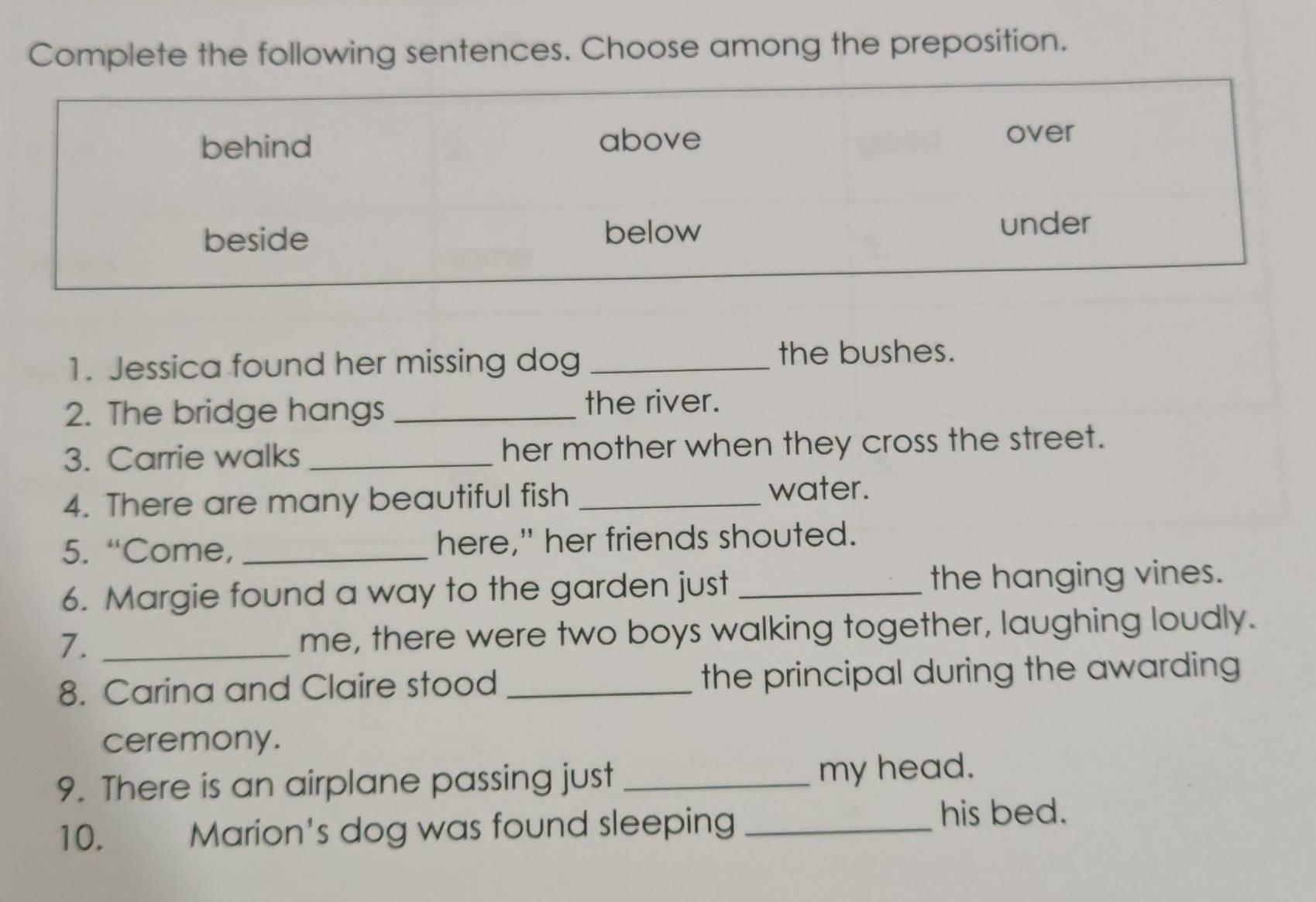 Complete the following sentences. Choose among the preposition.
behind above over
beside below under
1. Jessica found her missing dog_
the bushes.
2. The bridge hangs _the river.
3. Carrie walks _her mother when they cross the street.
4. There are many beautiful fish_
water.
5. “Come, _here," her friends shouted.
6. Margie found a way to the garden just _the hanging vines.
7. _me, there were two boys walking together, laughing loudly.
8. Carina and Claire stood _the principal during the awarding
ceremony.
9. There is an airplane passing just_ my head.
10. Marion's dog was found sleeping_
his bed.