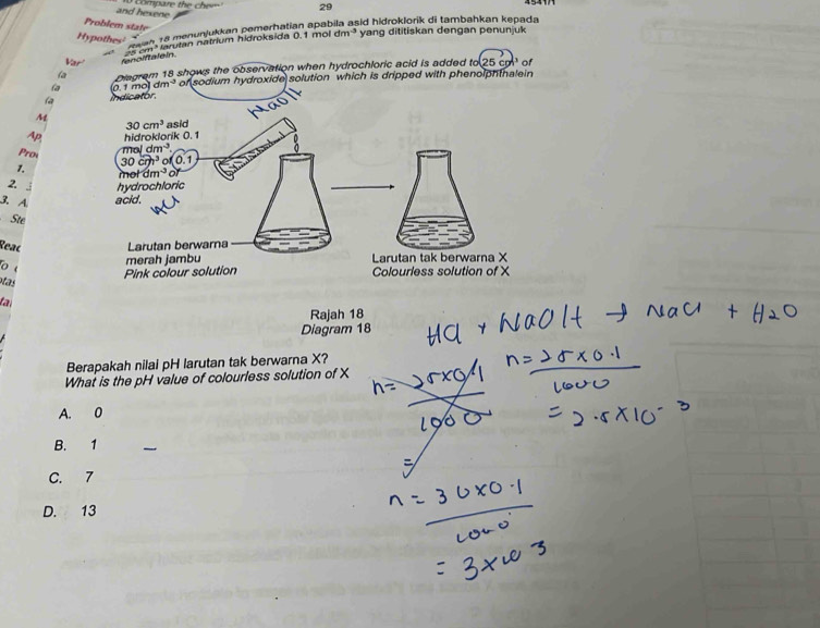 and hexene
Problem state
dm^3 yang dititiskan dengan penunjuk
Hypothes'
Reah 18 menunjukkan pemerhatian apat sid hidroklorik di tambahkan kępada
Var fenolftalein cm* arutan natrium hidroksida 0.1 mol
Diegram 18 shows the observation when hydrochloric acid is added to(25cg)^3 of
(a dm^(-3) of sodium hydroxide solution which is dripped with phenolphtnalein
la
M
AP
Prow
1.
2.
3. A
Ste
Reac
tas
la
Rajah 18
Diagram 18
Berapakah nilai pH larutan tak berwarna X?
What is the pH value of colourless solution of X
A. 0
B. 1
C. 7
D. 13