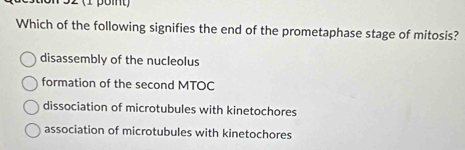 32 (1 point)
Which of the following signifies the end of the prometaphase stage of mitosis?
disassembly of the nucleolus
formation of the second MTOC
dissociation of microtubules with kinetochores
association of microtubules with kinetochores