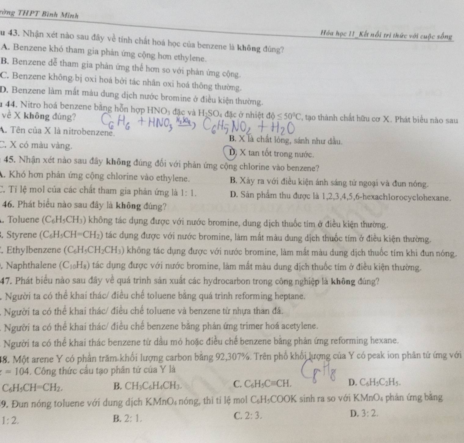 Tờng THPT Bình Mình
Hóa học 11_Kết nổi trì thức với cuộc sống
Su 43. Nhận xét nào sau đây về tính chất hoá học của benzene là không đúng?
A. Benzene khó tham gia phản ứng cộng hơn ethylene.
B. Benzene dễ tham gia phản ứng thế hơn so với phản ứng cộng.
C. Benzene không.bị oxi hoá bởi tác nhân oxi hoá thông thường.
D. Benzene làm mất màu dung dịch nước bromine ở điều kiện thường.
1 44. Nitro hoá benzene bằng hỗn hợp HNO_3 đặc và H_2SO_4 : đặc ở nhiệt dθ ≤ 50°C , tạo thành chất hữu cơ X. Phát biểu nào sau
về X không đúng?
A. Tên của X là nitrobenzene.
B. X là chất lỏng, sánh như dầu.
C. X có màu vàng. Dị X tan tốt trong nước.
a 45. Nhận xét nào sau đây không đúng đối với phản ứng cộng chlorine vào benzene?
A. Khó hơn phản ứng cộng chlorine vào ethylene. B. Xảy ra với điều kiện ánh sáng tử ngoại và đun nóng.
C. Tỉ lệ mol của các chất tham gia phản ứng là 1:1. D. Sản phẩm thu được là 1,2,3,4,5,6-hexachlorocyclohexane.
46. Phát biểu nào sau đây là không đúng?
. Toluene (C_6H_5CH_3) không tác dụng được với nước bromine, dung dịch thuốc tím ở điều kiện thường.
. Styrene (C_6H_5CH=CH_2) tác dụng được với nước bromine, làm mất màu dung dịch thuốc tím ở điều kiện thường.
. Ethylbenzene (C_6H_5CH_2CH_3) không tác dụng được với nước bromine, làm mất màu dung dịch thuốc tím khi đun nóng.
. Naphthalene (C_10H_8) tác dụng được với nước bromine, làm mất màu dung dịch thuốc tím ở điều kiện thường.
47. Phát biểu nào sau đây về quá trình sản xuất các hydrocarbon trong công nghiệp là không đúng?
Người ta có thể khai thác/ điều chế toluene bằng quá trình reforming heptane.
Người ta có thể khai thác/ điều chế toluene và benzene từ nhựa than đá.
A Người ta có thể khai thác/ điều chế benzene bằng phản ứng trimer hoá acetylene.
Người ta có thể khai thác benzene từ dầu mỏ hoặc điều chế benzene bằng phản ứng reforming hexane.
48. Một arene Y có phần trăm khổi lượng carbon bằng 92,307%. Trên phổ khối lượng của Y có peak ion phân tử ứng với
=104. Công thức cấu tạo phân tử của Y là
C_6H_5CH=CH_2.
B. CH_3C_6H_4CH_3. C. C_6H_5Cequiv CH. D. C_6H_5C_2H_5.
19. Đun nóng toluene với dung dịch 1 ) An O_4 nóng, thì tỉ lệ mol C_6H_5 COOK sinh ra so với KI MnO 4 phản ứng bằng
1:2,
B. 2:1,
C. 2:3. D. 3:2.