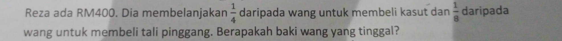 Reza ada RM400. Dia membelanjakan  1/4  daripada wang untuk membeli kasut dan  1/8  daripada 
wang untuk membeli tali pinggang. Berapakah baki wang yang tinggal?