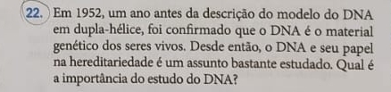 22.) Em 1952, um ano antes da descrição do modelo do DNA 
em dupla-hélice, foi confirmado que o DNA é o material 
genético dos seres vivos. Desde então, o DNA e seu papel 
na hereditariedade é um assunto bastante estudado. Qual é 
a importância do estudo do DNA?