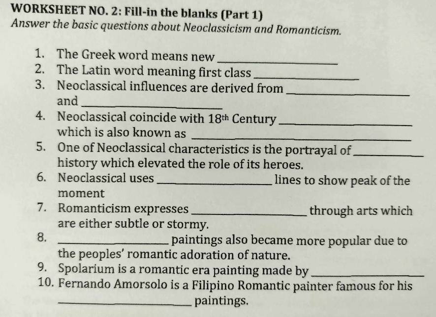 WORKSHEET NO. 2: Fill-in the blanks (Part 1) 
Answer the basic questions about Neoclassicism and Romanticism. 
1. The Greek word means new 
_ 
2. The Latin word meaning first class_ 
3. Neoclassical influences are derived from 
and_ 
_ 
4. Neoclassical coincide with 18^(th) Century_ 
which is also known as 
_ 
5. One of Neoclassical characteristics is the portrayal of_ 
history which elevated the role of its heroes. 
6. Neoclassical uses _lines to show peak of the 
moment 
7. Romanticism expresses _through arts which 
are either subtle or stormy. 
8._ 
paintings also became more popular due to 
the peoples’ romantic adoration of nature. 
9. Spolarium is a romantic era painting made by_ 
10. Fernando Amorsolo is a Filipino Romantic painter famous for his 
_paintings.