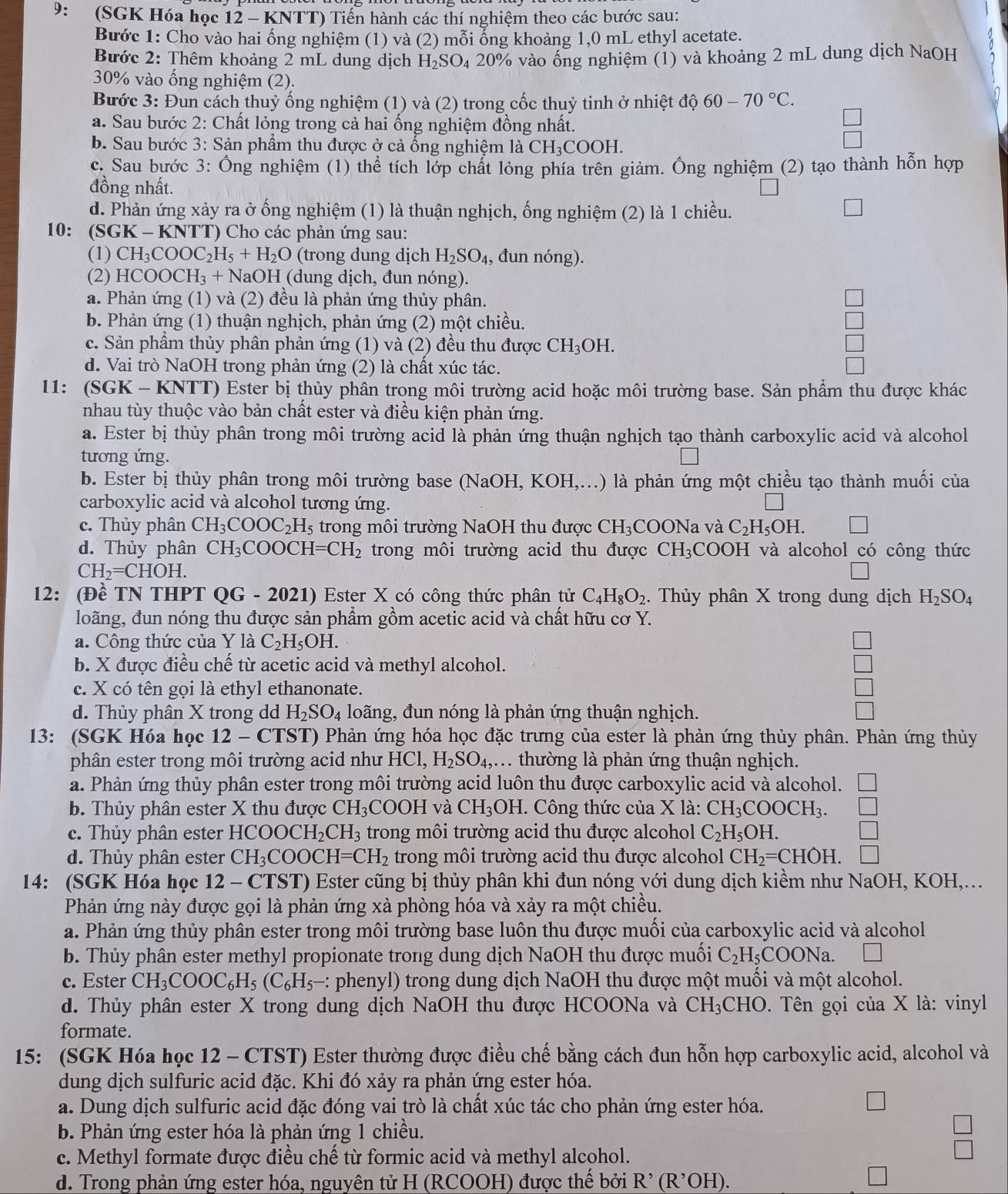 9: (SGK Hóa học 12 - KNTT) Tiến hành các thí nghiệm theo các bước sau:
Bước 1: Cho vào hai ống nghiệm (1) và (2) mỗi ổng khoảng 1,0 mL ethyl acetate.
Bước 2: Thêm khoảng 2 mL dung dịch H_2SO_4 1 20% vào ống nghiệm (1) và khoảng 2 mL dung dịch NaOH
30% vào ống nghiệm (2).
Bước 3: Đun cách thuỷ ống nghiệm (1) và (2) trong cốc thuỷ tinh ở nhiệt độ 60-70°C.
a. Sau bước 2: Chất lỏng trong cả hai ống nghiệm đồng nhất.
b. Sau bước 3: Sản phẩm thu được ở cả ống nghiệm là ở CH_3COC H.
c. Sau bước 3: Ông nghiệm (1) thể tích lớp chất lỏng phía trên giảm. Ông nghiệm (2) tạo thành hỗn hợp
đồng nhất.
d. Phản ứng xảy ra ở ống nghiệm (1) là thuận nghịch, ống nghiệm (2) là 1 chiều. □
10: (SGK-KNTT ) Cho các phản ứng sau:
(1) CH_3COOC_2H_5+H_2O (trong dung dịch H_2SO_4 , đun nóng).
(2) HC 0 OCH_3 + NaOH (dung dịch, đun nóng).
a. Phản ứng (1) và (2) đều là phản ứng thủy phân.
b. Phản ứng (1) thuận nghịch, phản ứng (2) một chiều.
c. Sản phầm thủy phân phản ứng (1) và (2) đều thu được CH_3OH.
d. Vai trò NaOH trong phản ứng (2) là chất xúc tác.
11: (SGK - KNTT) Ester bị thủy phân trong môi trường acid hoặc môi trường base. Sản phẩm thu được khác
nhau tùy thuộc vào bản chất ester và điều kiện phản ứng.
a. Ester bị thủy phân trong môi trường acid là phản ứng thuận nghịch tạo thành carboxylic acid và alcohol
tương ứng.
b. Ester bị thủy phân trong môi trường base (NaOH, KOH,...) là phản ứng một chiều tạo thành muối của
carboxylic acid và alcohol tương ứng.
c. Thủy phân CH_3COOC_2H_5 trong môi trường NaOH thu được CH_3 COONa và C_2H_5OH. □
d. Thủy phân CH_3COOCH=CH_2 trong môi trường acid thu được CH_3COOH và alcohol có công thức
CH_2=CHOH.
12: (Đề TN THPT QG - 2021) Ester X có công thức phân tử C_4H_8O_2. Thủy phân X trong dung dịch H_2SO_4
loãng, đun nóng thu được sản phẩm gồm acetic acid và chất hữu ở CO Y.
a. Công thức của Y là C_2H_5OH. □
b. X được điều chế từ acetic acid và methyl alcohol. □
c. X có tên gọi là ethyl ethanonate. □
d. Thủy phân X trong dd H_2SO_4 loãng, đun nóng là phản ứng thuận nghịch.
13: (SGK Hóa học 12-C (TST) Phản ứng hóa học đặc trưng của ester là phản ứng thủy phân. Phản ứng thủy
phân ester trong môi trường acid như HCl,H_2SO_4,. thường là phản ứng thuận nghịch.
a. Phản ứng thủy phân ester trong môi trường acid luôn thu được carboxylic acid và alcohol.
b. Thủy phân ester X thu được CH_3 COOH và CH_3 OH :. Công thức của X là: CH_3COOCH_3. □
c. Thủy phân ester HCOOCH_2CH_3 trong môi trường acid thu được alcohol C_2H_5OH. □
d. Thủy phân ester CH_3COOCH=CH_2 trong môi trường acid thu được alcohol CH_2=CHOH.
14: (SGK Hóa học 12. -  CTST) Ester cũng bị thủy phân khi đun nóng với dung dịch kiềm như NaOH, KOH,...
Phản ứng này được gọi là phản ứng xà phòng hóa và xảy ra một chiều.
a. Phản ứng thủy phân ester trong môi trường base luôn thu được muối của carboxylic acid và alcohol
b. Thủy phân ester methyl propionate trong dung dịch NaOH thu được muối C_2H_5 COONa.
c. Ester CH_3COOC_6H_5(C_6H_5- : phenyl) trong dung dịch NaOH thu được một muối và một alcohol.
d. Thủy phân ester X trong dung dịch NaOH thu được HCOONa và CH_3 CHO. Tên gọi của X là: vinyl
formate.
15: (SGK Hóa học 12 - CTST) Ester thường được điều chế bằng cách đun hỗn hợp carboxylic acid, alcohol và
dung dịch sulfuric acid đặc. Khi đó xảy ra phản ứng ester hóa.
a. Dung dịch sulfuric acid đặc đóng vai trò là chất xúc tác cho phản ứng ester hóa.
x
b. Phản ứng ester hóa là phản ứng 1 chiều.
c. Methyl formate được điều chế từ formic acid và methyl alcohol.
d. Trong phản ứng ester hóa, nguyên tử H (RCOOH) được thế bởi R^(^,)(R^(^,)OH).