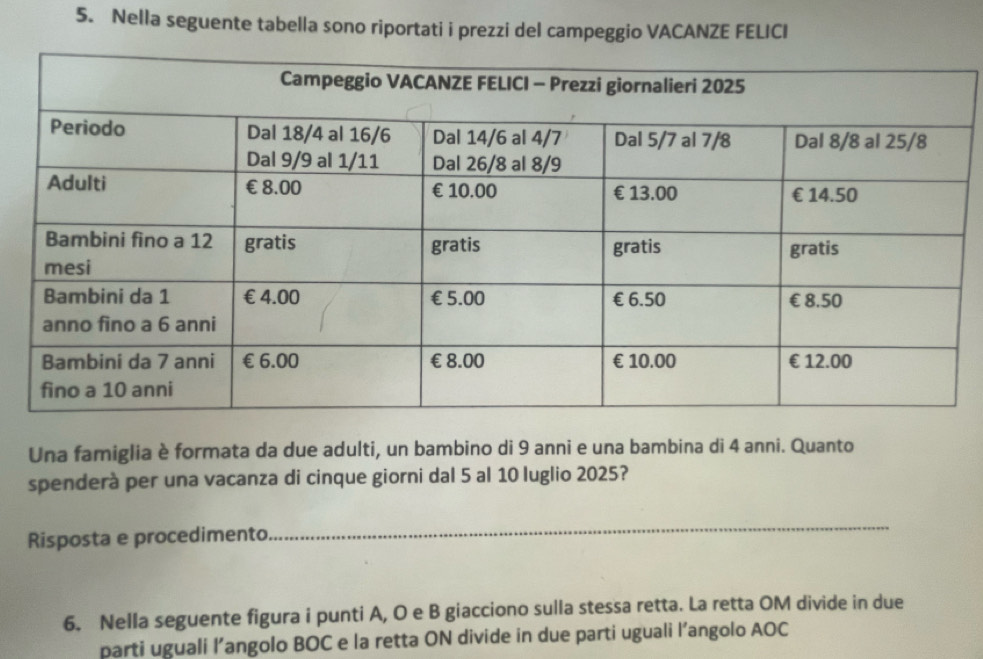 Nella seguente tabella sono riportati i prezzi del campeggio VACANZE FELICI 
Una famiglia è formata da due adulti, un bambino di 9 anni e una bambina di 4 anni. Quanto 
spenderà per una vacanza di cinque giorni dal 5 al 10 luglio 2025? 
Risposta e procedimento 
_ 
6. Nella seguente figura i punti A, O e B giacciono sulla stessa retta. La retta OM divide in due 
parti uguali l’angolo BOC e la retta ON divide in due parti uguali l’angolo AOC