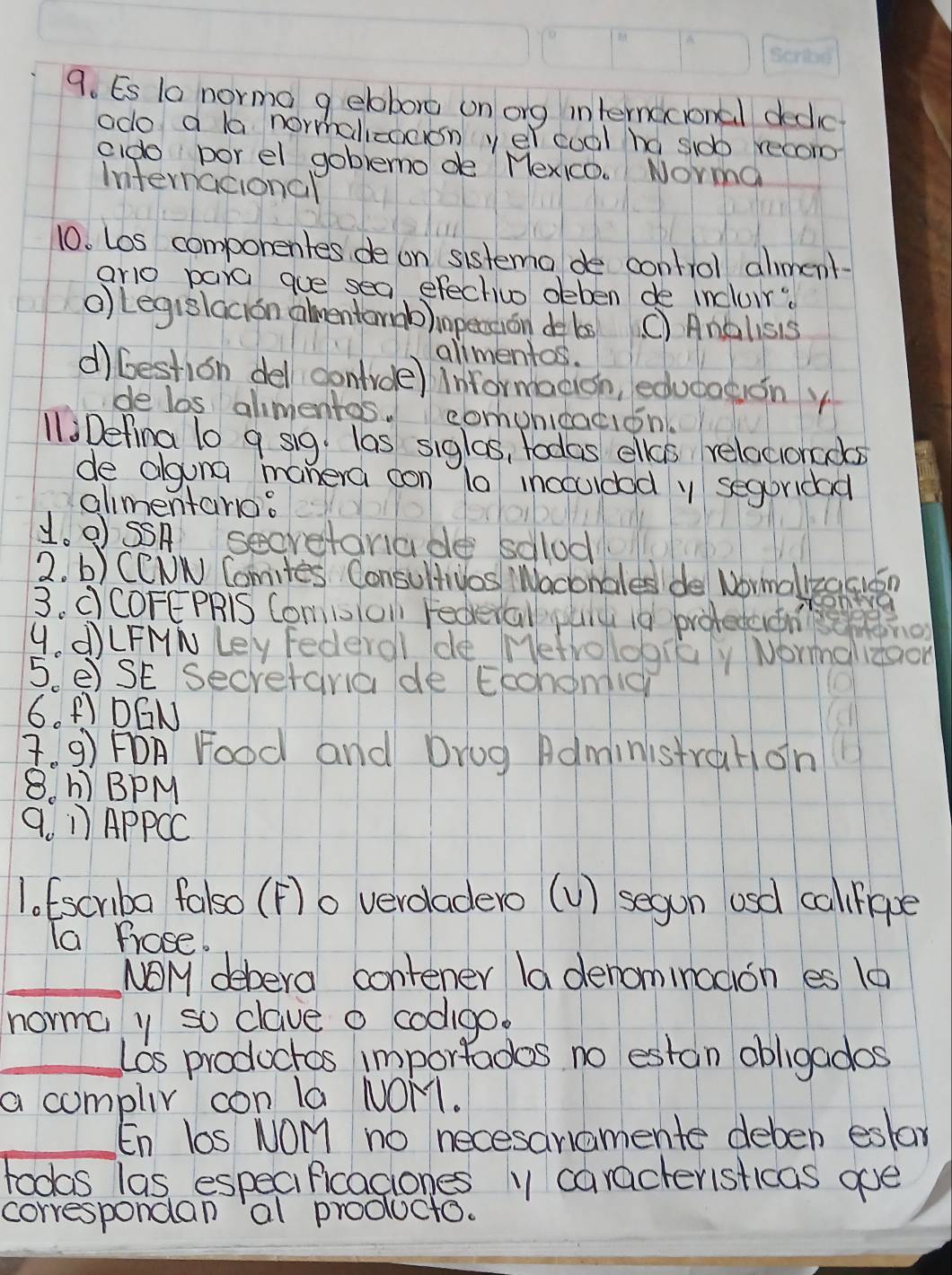 Es t0 norma g elobore on ong internacional dedlic
odo a la normalizocon yel cool hd sidb recom
cido porel goblemode Mexico. Norma
Internacional
10. Los componentes de on sistema de control alment
aro para gue sea efechivo deben de incluir?
o Legislacion amentormb)inpetion de bs (C Anolisis
alimentos.
d) bestion del contrde) informacion, educagon y
de los alimentos. comunicacion.
11iDefina 10 9 sig. las siglas, todas elas relacionads
de alguna manera oon l0 inoculdod y seguridad
almentano:
1. OSSA secretarade solud
2. b) CCNN Comites ConsultUos Waconales de Wormalkzacion
3. dCOFEPRiS Com1TOn Federall yaid i0 brotetenho
4. d)LFMN Ley Federol de Metrologiay Normalidaon
5 e)SE Secretara de Eronomig
6. F) DGN
. 9) FOA Food and Drug Administrahon
8. h BPM
9. 1 APPCC
1. Escriba falso (F)o verdadero (U) segon osd callipe
Ta frose.
_NOM debera contener la denominodion es 10
noma y so clave o codlgo
_Los productos importades no estan obligados
a compliy con la NOM1.
_En los NoMm no necesaramente deben estar
toods las especiPicaciones 1 caracteristicas ge
correspondan al producto.