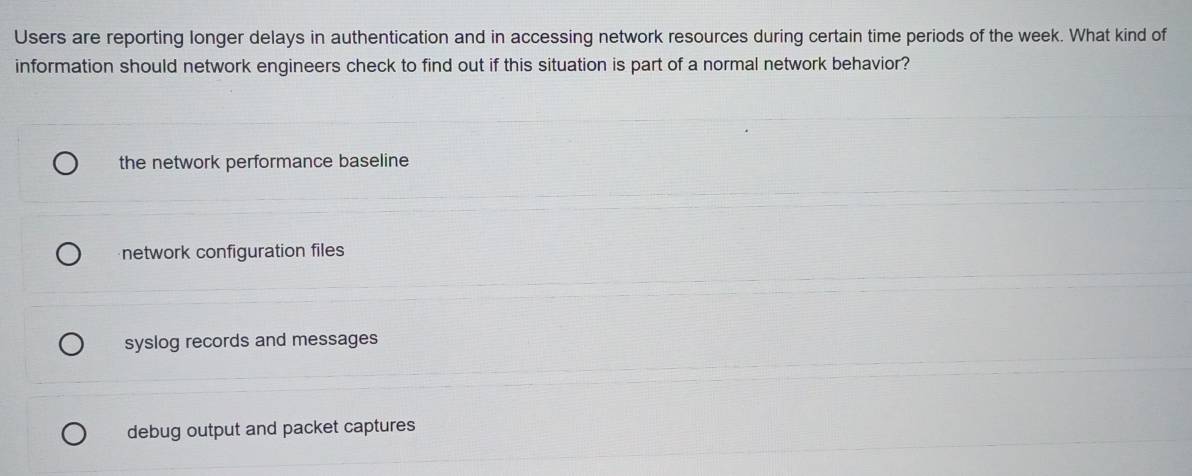 Users are reporting longer delays in authentication and in accessing network resources during certain time periods of the week. What kind of
information should network engineers check to find out if this situation is part of a normal network behavior?
the network performance baseline
network configuration files
syslog records and messages
debug output and packet captures