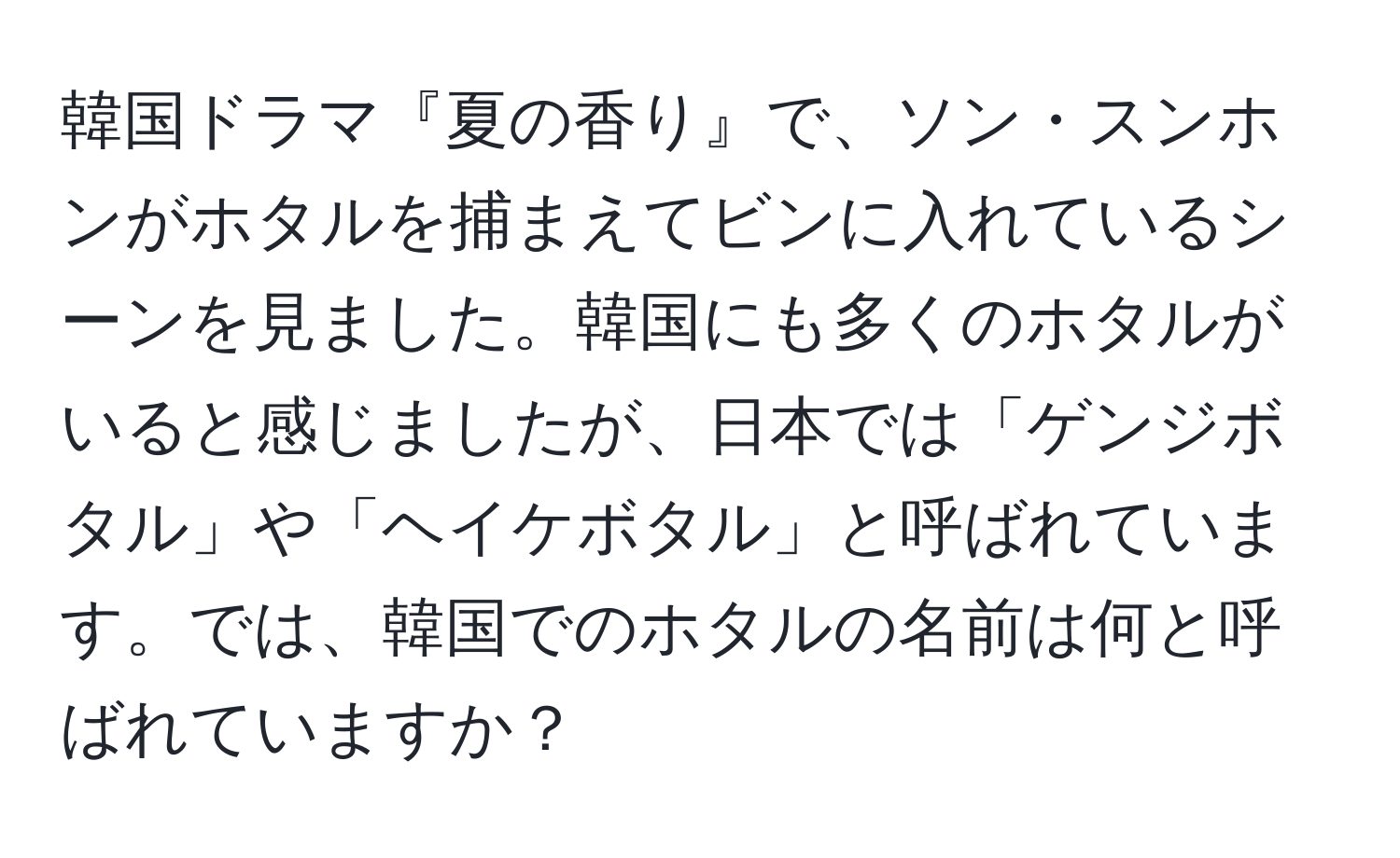 韓国ドラマ『夏の香り』で、ソン・スンホンがホタルを捕まえてビンに入れているシーンを見ました。韓国にも多くのホタルがいると感じましたが、日本では「ゲンジボタル」や「ヘイケボタル」と呼ばれています。では、韓国でのホタルの名前は何と呼ばれていますか？