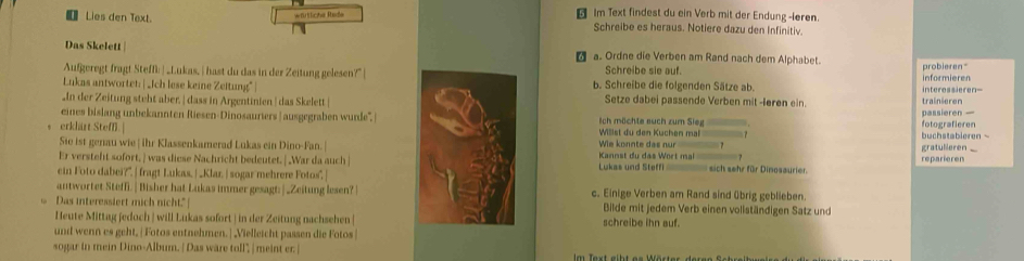 wfütliche Rede
Im Text findest du ein Verb mit der Endung -leren.
[Lies den Text. Schreibe es heraus. Notiere dazu den Infinitiv.
Das Skelett  a. Ordne die Verben am Rand nach dem Alphabet.
Aufgeregt fragt Steffi | _Lukas, | hast du das in der Zeitung gelesen?"| Schreibe sie auf. probieren"
Lukas antwortet: | _Jch lese keine Zeitung"| b. Schreibe die folgenden Sätze ab. interessieren-- informieren
In der Zeitung steht aber, | dass in Argentinien | das Skelett | Setze dabei passende Verben mit -løren ein. trainieren
erklärt Steff. | Willst du den Kuchen mal fotografieren passieren —
eines bislang unbekannten Riesen-Dinosauriers | ausgegraben wurde, | Ich möchte auch zum Sieg buchstabieren  -
Sie ist genau wie | ihr Klassenkamerad Lukas ein Dino-Fan.| Wie konnte das nur
Er versteht sofort, ] was diese Nachricht bedeutet. | War da auch | Kannst du das Wort mal gratulleren
ein Foto dabei?". |fragt Lukas, | _Klar. | sogar mehrere Fotos", Lukas und Steffi  sich sehr für Dinosaurier. reparieren
antwortet Steffi.| Bisher hat Lukas immer gesagt: |_Zeitung lesen? | c. Einige Verben am Rand sind übrig geblieben
Das interessiert mich nicht." | Bilde mit jedem Verb einen vollständigen Satz und
Heute Mittag jedoch | will Lukas sofort | in der Zeitung nachsehen [ schreibe ihn auf.
und wenn es geht, | Fotos entnehmen. ] Vielleicht passen die Fotos |
sogar in mein Dino-Album. [ Das ware toll", | meint er. |