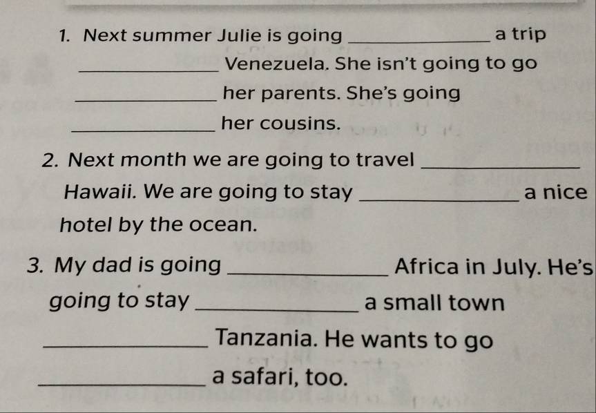 Next summer Julie is going _a trip 
_Venezuela. She isn't going to go 
_her parents. She's going 
_her cousins. 
2. Next month we are going to travel_ 
Hawaii. We are going to stay _a nice 
hotel by the ocean. 
3. My dad is going _Africa in July. He's 
going to stay _a small town 
_Tanzania. He wants to go 
_a safari, too.