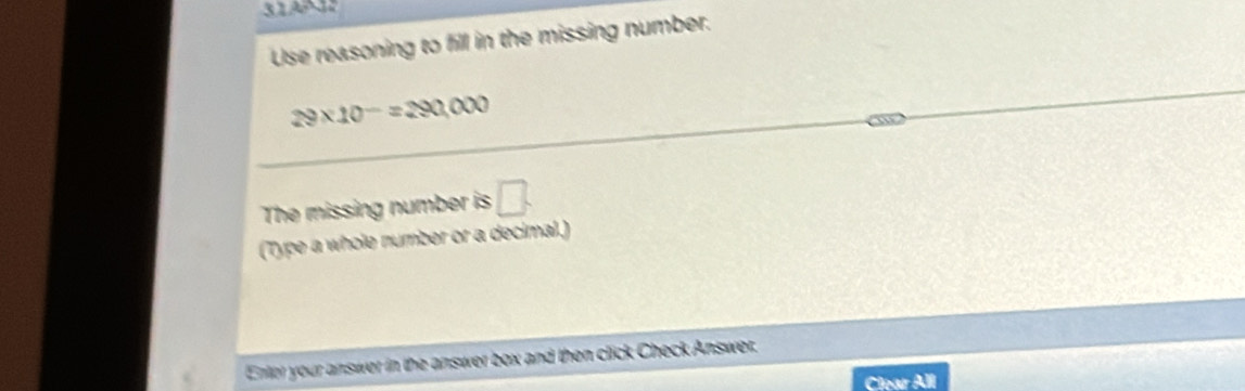 3191 
Use reasoning to fill in the missing number.
29* 10^-=290,000
The missing number is □. 
(Type a whole number or a decimal.) 
Enter your answer in the answer box and then click Check Answer. 
Clear All