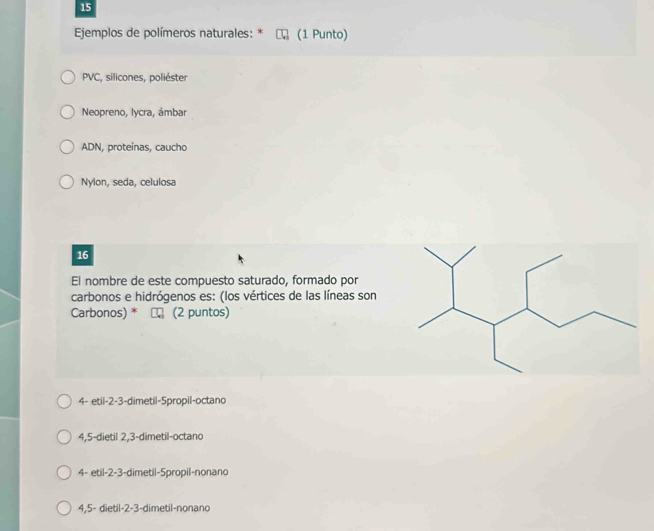 Ejemplos de polímeros naturales: * (1 Punto)
PVC, silicones, poliéster
Neopreno, lycra, ámbar
ADN, proteínas, caucho
Nylon, seda, celulosa
16
El nombre de este compuesto saturado, formado por
carbonos e hidrógenos es: (los vértices de las líneas son
Carbonos) * (2 puntos)
4- etil -2 -3 -dimetil -5propil -octano
4,5 -dietil 2,3 -dimetil-octano
4- etil -2 -3 -dimetil -5propil -nonano
4,5- dietil -2 -3 -dimetil-nonano