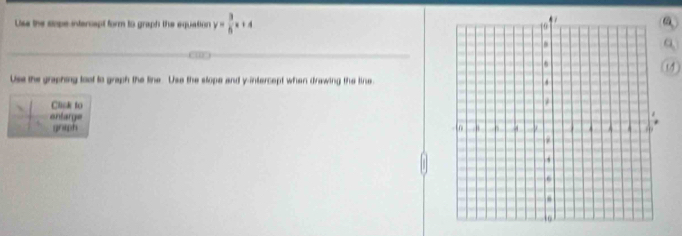 Uss the sope intercapt form to graph the equation y= 3/6 x+4
Use the graphing toot to graph the line. Use the slope and y-intercept when drawing the line 
Clisk to 
antarg= 
graph