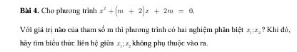 Cho phương trình x^2+(m+2)x+2m=0. 
Với giá trị nào của tham số m thì phương trình có hai nghiệm phân biệt x_1:x_2 ? Khi đó, 
hãy tìm biểu thức liên hệ giữa x_1:2_2 không phụ thuộc vào ra.