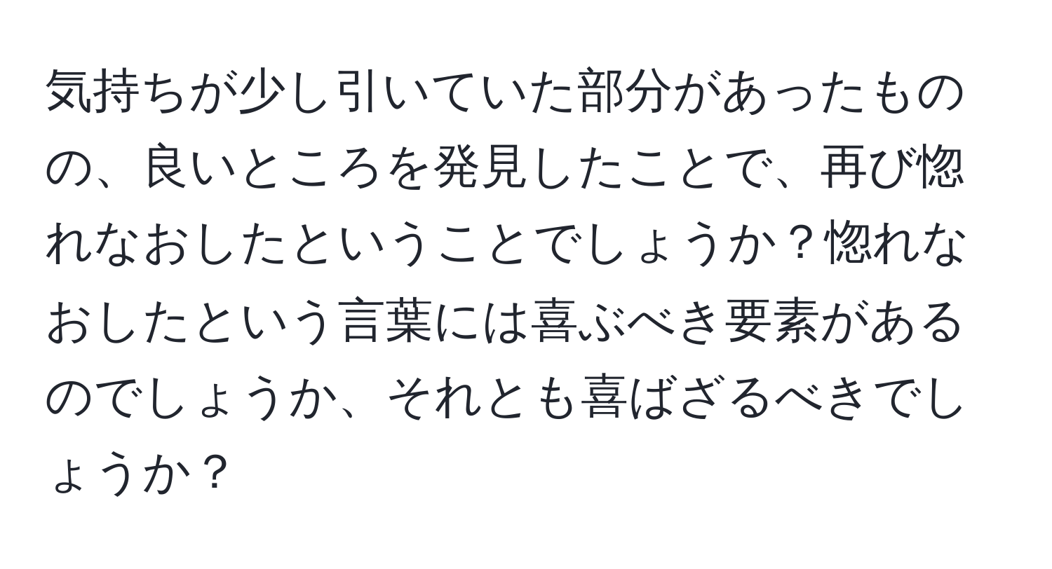 気持ちが少し引いていた部分があったものの、良いところを発見したことで、再び惚れなおしたということでしょうか？惚れなおしたという言葉には喜ぶべき要素があるのでしょうか、それとも喜ばざるべきでしょうか？