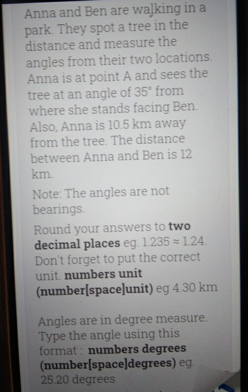 Anna and Ben are wa]king in a 
park. They spot a tree in the 
distance and measure the 
angles from their two locations. 
Anna is at point A and sees the 
tree at an angle of 35° from 
where she stands facing Ben. 
Also, Anna is 10.5 km away 
from the tree. The distance 
between Anna and Ben is 12
km. 
Note: The angles are not 
bearings. 
Round your answers to two 
decimal places eg. 1.235approx 1.24. 
Don't forget to put the correct 
unit. numbers unit 
(number[space]unit) eg 4.30 km
Angles are in degree measure. 
Type the angle using this 
format : numbers degrees
(number[space]degrees) eg.
25.20 degrees