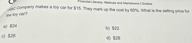 Financial Literacy: Markups and Markdowns | Quizizz
ABC Company makes a toy car for $15. They mark up the cost by 60%. What is the selling price for
the toy car?
a) $24
b) $22
c) $26 d) $28