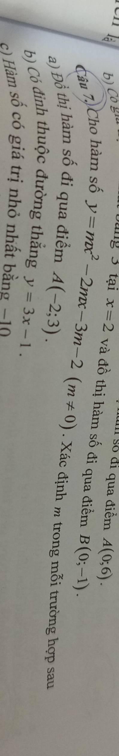 số đi qua điểm A(0;6). 
b) Cô giú ang 3 tại x=2 và đồ thị hàm số đi qua điểm B(0;-1). 
Câu 7, Cho hàm số
y=mx^2-2mx-3m-2(m!= 0). Xác định m trong mỗi trường hợp sau 
a) Đồ thị hàm số đi qua điểm
A(-2;3). 
b) Có đỉnh thuộc đường thắng
y=3x-1. 
c) Hàm số có giá trị nhỏ nhất bằng −10