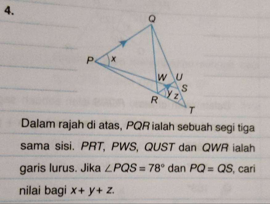 Dalam rajah di atas, PQR ialah sebuah segi tiga 
sama sisi. PRT, PWS, QUST dan QWR ialah 
garis lurus. Jika ∠ PQS=78° dan PQ=QS , cari 
nilai bagi x+y+z.