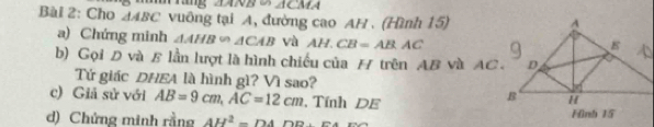 ∠ 1CM
Bài 2: Cho △ ABC vuông tại A, đường cao AH. (Hình 15) 
a) Chứng minh △ AHB∽ △ CAB và AH.CB=AB.AC
b) Gọi D và B lần lượt là hình chiếu của / trên AB và AC. 
Tứ giác DHEA là hình gì? Vì sao? 
c) Giả sử với AB=9cm, AC=12cm , Tính DE 
d) Chứng minh rằng AH^2=DADD