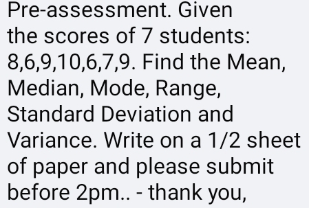 Pre-assessment. Given 
the scores of 7 students:
8, 6, 9, 10, 6, 7, 9. Find the Mean, 
Median, Mode, Range, 
Standard Deviation and 
Variance. Write on a 1/2 sheet 
of paper and please submit 
before 2pm.. - thank you,