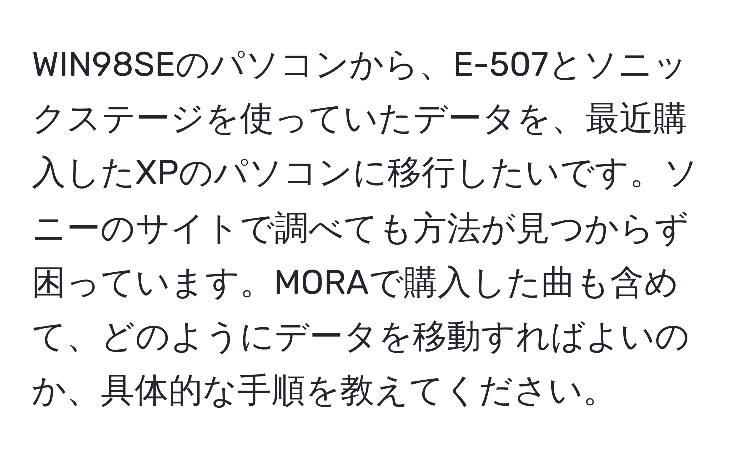 WIN98SEのパソコンから、E-507とソニックステージを使っていたデータを、最近購入したXPのパソコンに移行したいです。ソニーのサイトで調べても方法が見つからず困っています。MORAで購入した曲も含めて、どのようにデータを移動すればよいのか、具体的な手順を教えてください。