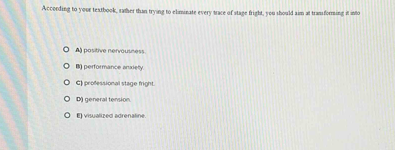 According to your textbook, rather than trying to eliminate every trace of stage fright, you should aim at transforming it into
A) positive nervousness.
B) performance anxiety.
C) professional stage fright.
D) general tension.
E) visualized adrenaline.