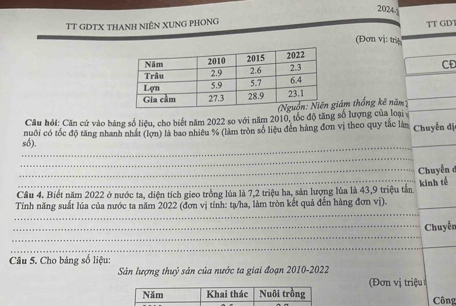 2024-d 
TT GDTX THANH NIÊN XUNG PHONG 
TT GDT 
Đơn vị: triệ 
CĐ 
giám thống kê năm 
Câu hỏi: Căn cứ vào bảng số liệu, cho biết năm 2022 so với năm 2010, tốc độ tăng số lượng của loại v 
nuôi có tốc độ tăng nhanh nhất (lợn) là bao nhiêu % (làm tròn số liệu đến hàng đơn vị theo quy tắc làm Chuyển dị 
_ 
số). 
_ 
_ 
_ Chuyễn d 
_kinh tế 
Câu 4. Biết năm 2022 ở nước ta, diện tích gieo trồng lúa là 7, 2 triệu ha, sản lượng lúa là 43, 9 triệu tấn. 
_ 
Tính năng suất lúa của nước ta năm 2022 (đơn vị tính: tạ/ha, làm tròn kết quả đến hàng đơn vị)._ 
_ 
_Chuyển 
_ 
_ 
Câu 5. Cho bảng số liệu: 
Sản lượng thuỷ sản của nước ta giai đoạn 2010-2022 
Đơn vị triệu 
Công