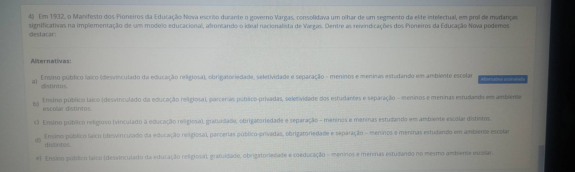 Em 1932, o Manifesto dos Pioneiros da Educação Nova escrito durante o governo Vargas, consolidava um olhar de um segmento da elite intelectual, em prol de mudanças
significativas na implementação de um modelo educacional, afrontando o ideal nacionalista de Vargas. Dentre as reivindicações dos Pioneiros da Educação Nova podemos
destacar:
Alternativas:
a) Ensino público laico (desvinculado da educação religiosa), obrigatoriedade, seletividade e separação - meninos e meninas estudando em ambiente escolar Alternativa assinalada
distintos.
Ensino público laico (desvinculado da educação religiosa), parcerias público-privadas, seletividade dos estudantes e separação - meninos e meninas estudando em ambiente
escolar distintos.
c) Ensino público religioso (vinculado à educação religiosa), gratuidade, obrigatoriedade e separação - meninos e meninas estudando em ambiente escolar distintos.
d) Ensino público laico (desvinculado da educação religiosa), parcerias público-privadas, obrigatoriedade e separação - meninos e meninas estudando em ambiente escolar
distintos.
e) Ensino público laico (desvinculado da educação religiosa), gratuidade, obrigatoriedade e coeducação - meninos e meninas estudando no mesmo ambiente escolar.