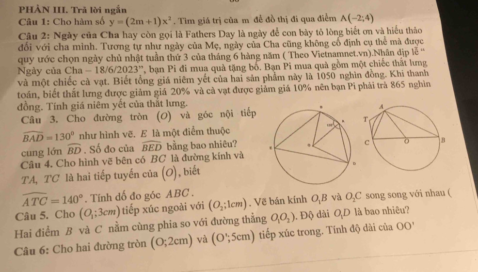 PHÀN III. Trã lời ngắn
Câu 1: Cho hàm số y=(2m+1)x^2. Tìm giá trị của m đề đồ thị đi qua điểm A(-2;4)
Câu 2: Ngày của Cha hay còn gọi là Fathers Day là ngày để con bày tỏ lòng biết ơn và hiếu thảo
đối với cha mình. Tương tự như ngày của Mẹ, ngày của Cha cũng không cổ định cụ thể mà được
quy ước chọn ngày chủ nhật tuần thứ 3 của tháng 6 hàng năm ( Theo Vietnamnet.vn).Nhân dịp 1overline e^((alpha)
Ngày của Cha 8/6/2023^,,) , bạn Pi đi mua quà tặng bố. Bạn Pi mua quà gồm một chiếc thắt lưng
và một chiếc cà vạt. Biết tồng giá niêm yết của hai sản phẩm này là 1050 nghìn đồng. Khi thanh
toán, biết thắt lưng được giảm giá 20% và cà vạt được giảm giá 10% nên bạn Pi phải trả 865 nghìn
đồng. Tính giá niêm yết của thắt lưng.
Câu 3. Cho đường tròn (O) và góc nội tiếp
widehat BAD=130° như hình vẽ. E là một điểm thuộc
cung lớn widehat BD. Số đo của widehat BED bằng bao nhiêu? 
Câu 4. Cho hình vẽ bên có BC là đường kính và
TA, TC là hai tiếp tuyến của c ), biết
widehat ATC=140°. Tính dố đo góc ABC .
Câu 5. Cho (O_1;3cm) tiếp xúc ngoài với (O_2;1cm). Vẽ bán kính O_1B và O_2C song song với nhau (
Hai điểm B và C nằm cùng phia so với đường thẳng O_1O_2). Độ dài O_1D là bao nhiêu?
Câu 6: Cho hai đường tròn (0;2cm) và (O';5cm) ) tiếp xúc trong. Tính độ dài của OO'