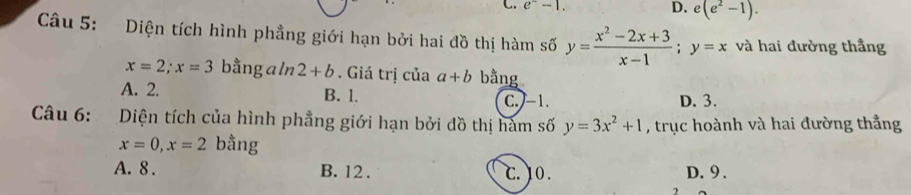 e^--1. D. e(e^2-1). 
Câu 5: Diện tích hình phẳng giới hạn bởi hai đồ thị hàm số y= (x^2-2x+3)/x-1 ; y=x và hai đường thẳng
x=2; x=3 bằng a ln 2+b. Giá trị của a+b bằng
A. 2. B. l. C. -1. D. 3.
Câu 6: Diện tích của hình phẳng giới hạn bởi đồ thị hàm số y=3x^2+1 , trục hoành và hai đường thẳng
x=0, x=2 bằng
A. 8. B. 12. C. 10. D. 9.