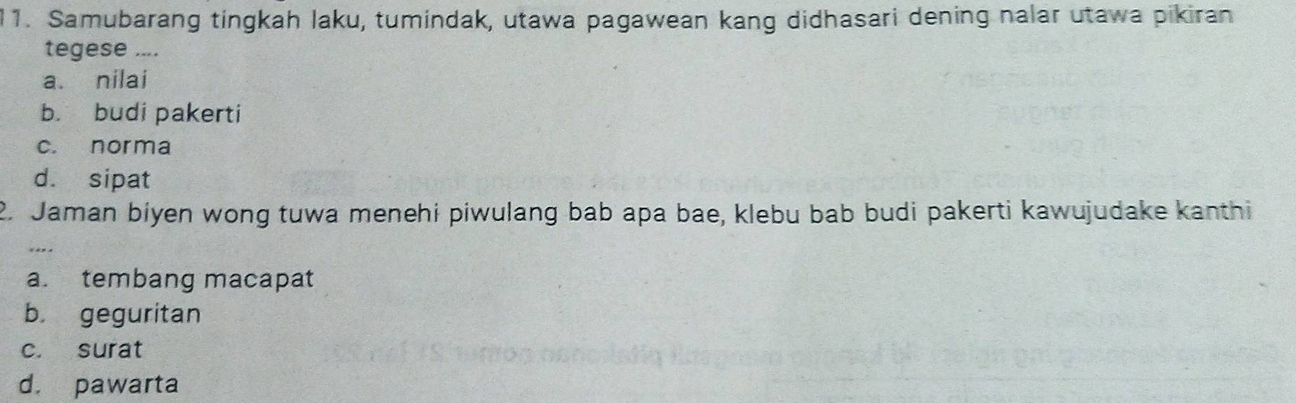 Samubarang tingkah laku, tumindak, utawa pagawean kang didhasari dening nalar utawa pikiran
tegese ....
a. nilai
b. budi pakerti
c. norma
d. sipat
2. Jaman biyen wong tuwa menehi piwulang bab apa bae, klebu bab budi pakerti kawujudake kanthi
a. tembang macapat
b. geguritan
c. surat
d. pawarta