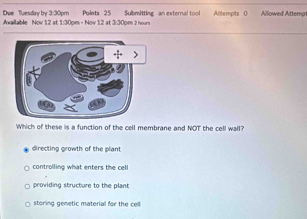 Due Tuesday by 3:30 pm Points 25 Submitting an external tool Attempts 0 Allowed Attemp
Available Nov 12 at 1:30 pm - Nov 12 at 3:30 pm 2 hours
Which of these is a function of the cell membrane and NOT the cell wall?
directing growth of the plant
controlling what enters the cell
providing structure to the plant
storing genetic material for the cell