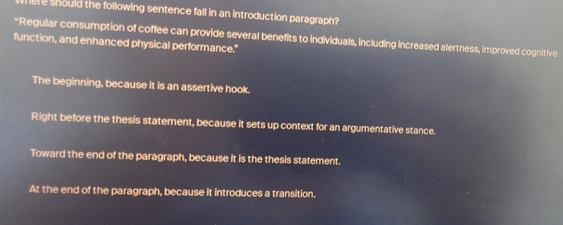 here should the following sentence fall in an introduction paragraph?
“Regular consumption of coffee can provide several benefits to individuals, including increased alertness, improved cognitive
function, and enhanced physical performance."
The beginning, because it is an assertive hook.
Right before the thesis statement, because it sets up context for an argumentative stance.
Toward the end of the paragraph, because it is the thesis statement.
At the end of the paragraph, because it introduces a transition.