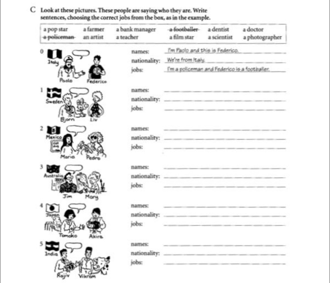 Look at these pictures. These people are saying who they are. Write
sentences, choosing the correct jobs from the box, as in the example.
a pop star a farmer a bank manager footballer a dentist a doctor
a policeman an artist a teacher a film star a scientist a photographer
0 names: I'm Paolo and this is Federico._
Italy
nationality: :We're from Italy._
jobs: I'm a policeman and Federico is a footballer._
Paolo Federico
1 names:_
Sweden nationality:_
jobs:
_
Bjorn Liv
2 names:_
Mexico nationality:_
jobs:
_
Maria Pedro
3 names:_
Austre nationality:_
jobs:
_
Jim Mary
4 names:_
J
nationality:_
jobs:
_
Tomoko Alirs
5 names:_
India nationality:_
jobs:
_
Rajiv răm