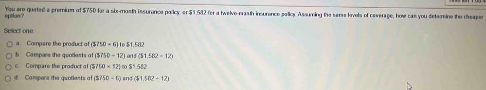 You are quoted a premium of $750 for a six-month insurance policy, or $1,582 for a twelve-month insurance policy. Assuming the same levels of coverage, how can you determine the cheaper
option?
Select one
a Compare the product of ($750* 6) to $1,582
b Compare the quotients of ($750/ 12) and ($1,582+12)
c. Compare the product of ($750* 12) to $1,582
d. Compare the quotients of ($750-6) and ($1,582+12)