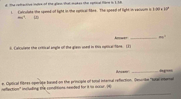 The refractive index of the glass that makes the optical fibre is 1,58. 
i. Calculate the speed of light in the optical fibre. The speed of light in vacuum is 3.00* 10^8
ms^(-1). (2) 
Answer:_
ms^(-1)
i. Calculate the critical angle of the glass used in this optical fibre. (2) 
Answer: _degrees 
e. Optical fibres operate based on the principle of total internal reflection. Describe “total internal 
_ 
reflection” including the conditions needed for it to occur. (4)