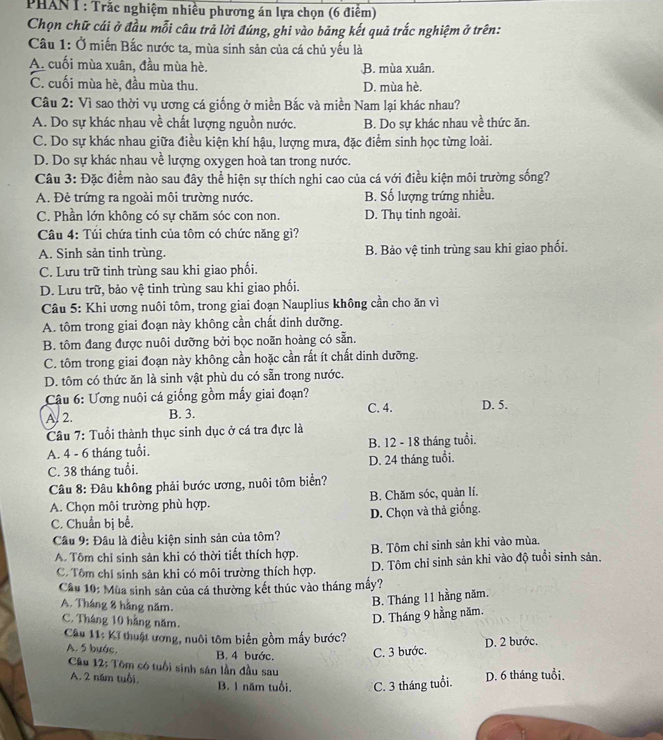 PHANT : Trắc nghiệm nhiều phương án lựa chọn (6 điểm)
Chọn chữ cái ở đầu mỗi câu trả lời đúng, ghi vào bảng kết quả trắc nghiệm ở trên:
Câu 1: Ở miến Bắc nước ta, mùa sinh sản của cá chủ yếu là
A. cuối mùa xuân, đầu mùa hè. B. mùa xuân.
C. cuối mùa hè, đầu mùa thu. D. mùa hè.
Câu 2: Vì sao thời vụ ương cá giống ở miền Bắc và miền Nam lại khác nhau?
A. Do sự khác nhau về chất lượng nguồn nước. B. Do sự khác nhau về thức ăn.
C. Do sự khác nhau giữa điều kiện khí hậu, lượng mưa, đặc điểm sinh học từng loài.
D. Do sự khác nhau về lượng oxygen hoà tan trong nước.
Câu 3: Đặc điểm nào sau đây thể hiện sự thích nghi cao của cá với điều kiện môi trường sống?
A. Đẻ trứng ra ngoài môi trường nước. B. Số lượng trứng nhiều.
C. Phần lớn không có sự chăm sóc con non. D. Thụ tinh ngoài.
Câu 4: Túi chứa tinh của tôm có chức năng gì?
A. Sinh sản tinh trùng. B. Bảo vệ tinh trùng sau khi giao phối.
C. Lưu trữ tinh trùng sau khi giao phối.
D. Lưu trữ, bảo vệ tinh trùng sau khi giao phối.
Câu 5: Khi ương nuôi tôm, trong giai đoạn Nauplius không cần cho ăn vì
A. tôm trong giai đoạn này không cần chất dinh dưỡng.
B. tôm đang được nuôi dưỡng bởi bọc noãn hoàng có sẵn.
C. tôm trong giai đoạn này không cần hoặc cần rất ít chất dinh dưỡng.
D. tôm có thức ăn là sinh vật phù du có sẵn trong nước.
Cậu 6: Ương nuôi cá giống gồm mấy giai đoạn?
A 2. B. 3. C. 4.
D. 5.
Câu 7: Tuổi thành thục sinh dục ở cá tra đực là
A. 4 - 6 tháng tuổi. B. 12 - 18 tháng tuổi.
C. 38 tháng tuổi. D. 24 tháng tuổi.
Câu 8: Đâu không phải bước ương, nuôi tôm biển?
A. Chọn môi trường phù hợp. B. Chăm sóc, quản lí.
C. Chuẩn bị bể. D. Chọn và thả giống.
Cầu 9: Đầu là điều kiện sinh sản của tôm?
A. Tôm chỉ sinh sản khi có thời tiết thích hợp. B. Tôm chỉ sinh sản khi vào mùa.
C. Tôm chỉ sinh sản khi có môi trường thích hợp. D. Tôm chỉ sinh sản khi vào độ tuổi sinh sản.
Cầu 10: Mùa sinh sản của cá thường kết thúc vào tháng mấy?
A. Tháng 8 hằng năm.
B. Tháng 11 hằng năm.
C. Tháng 10 hằng năm.
D. Tháng 9 hằng năm.
Câu 11: Kĩ thuật ương, nuôi tôm biển gồm mấy bước?
A. 5 bước. B. 4 bước.
C. 3 bước. D. 2 bước.
Câu 12: Tôm có tuổi sinh sán lần đầu sau
A. 2 năm tuổi, D. 6 tháng tuổi.
B. 1 năm tuổi.
C. 3 tháng tuổi.