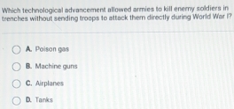 Which technological advancement allowed armies to kill enemy soldiers in
trenches without sending troops to attack them directly during World War I?
A. Poison gas
B. Machine guns
C. Airplanes
D. Tanks