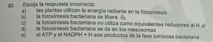 Escoja la respuesta incorrecta:
a) las plantas utilizan la energía radiante en la fotosíntesis
b) la fotosíntesis bacteriana se libera O_2
c) la fotosíntesis bacteriana no utiliza como equivalentes reductores al H_2O
d) la fotosíntesis bacteriana se da en los mesosomas
e) el ATP y el NADPH +H l son productos de la fase luminosa bacteriana