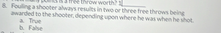 any points is a free throw worth? 1
8. Fouling a shooter always results in two or three free throws being
awarded to the shooter, depending upon where he was when he shot.
a. True
b. False