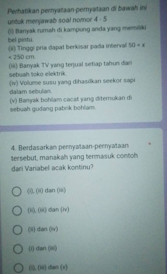 Perhatikan pernyataan-pernyataan di bawah ini
untuk menjawab soal nomor 4-5 
(i) Banyak rumah di kampung anda yang memiliki
bel pintu.
(ii) Tinggi pria dapat berkisar pada interval 50
<250cm</tex>. 
(iii) Banyak TV yang terjual setiap tahun dari
sebuah toko elektrik.
(iv) Volume susu yang dihasilkan seekor sapi
dalam sebulan.
(v) Banyak bohlam cacat yang ditemukan di
sebuah gudang pabrik bohlam.
4. Berdasarkan pernyataan-pernyataan *
tersebut, manakah yang termasuk contoh
dari Variabel acak kontinu?
(i), (ii) dan (iii)
(ii), (iii) dan (iv)
(ii) dan (iv)
(i) dan (iii)
(i), (iii) dan (v)