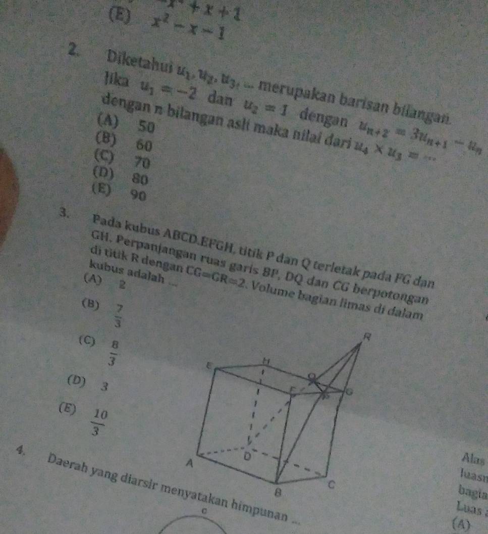 x+x+1
(E) x^2-x-1
2. Diketahui u_1, u_2, u_3 f a merupakan barisan bilangan.
lika u_1=-2 dan u_2=1 dengan u_n+2=3u_n+1-u_n
dengan n bilangan aslí maka nilai dari u_4* u_3=·s
(A) 50
(B) 60
(C) 70
(D) 80
(E) 90
3. Pada kubus ABCD. EFGH, titik P dan Q terletak pada FG dan
di titik R dengan
GH. Perpanjangan ruas garís BP, DQ dan CG berpotongan
(A) 2
kubus adalah ... CG=GR=2 Volume bagian limas di dalam
(B)  7/3 
(C)  8/3 
(D) 3
(E)  10/3 
Alas
luasn
4. Daerah yang diarsir m himpunan.
bagia
Luas 
(A)