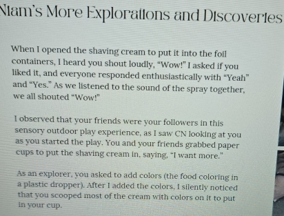 Nam's More Explorations and Discoveries 
When I opened the shaving cream to put it into the foil 
containers, I heard you shout loudly, “Wow!” I asked if you 
liked it, and everyone responded enthusiastically with “Yeah” 
and “Yes.” As we listened to the sound of the spray together, 
we all shouted “Wow!” 
I observed that your friends were your followers in this 
sensory outdoor play experience, as I saw CN looking at you 
as you started the play. You and your friends grabbed paper 
cups to put the shaving cream in, saying, “I want more.” 
As an explorer, you asked to add colors (the food coloring in 
a plastic dropper). After I added the colors, I silently noticed 
that you scooped most of the cream with colors on it to put 
in your cup.