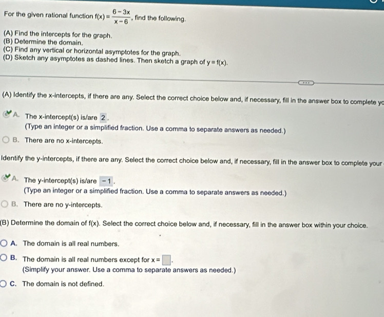 For the given rational function f(x)= (6-3x)/x-6  , find the following.
(A) Find the intercepts for the graph.
(B) Determine the domain.
(C) Find any vertical or horizontal asymptotes for the graph.
(D) Sketch any asymptotes as dashed lines. Then sketch a graph of y=f(x). 
(A) Identify the x-intercepts, if there are any. Select the correct choice below and, if necessary, fill in the answer box to complete yo
A. The x-intercept(s) is/are 2.
(Type an integer or a simplified fraction. Use a comma to separate answers as needed.)
B. There are no x-intercepts.
Identify the y-intercepts, if there are any. Select the correct choice below and, if necessary, fill in the answer box to complete your
A. The y-intercept(s) is/are - 1.
(Type an integer or a simplified fraction. Use a comma to separate answers as needed.)
B. There are no y-intercepts.
(B) Determine the domain of f(x). Select the correct choice below and, if necessary, fill in the answer box within your choice.
A. The domain is all real numbers.
B. The domain is all real numbers except for x=□. 
(Simplify your answer. Use a comma to separate answers as needed.)
C. The domain is not defined.