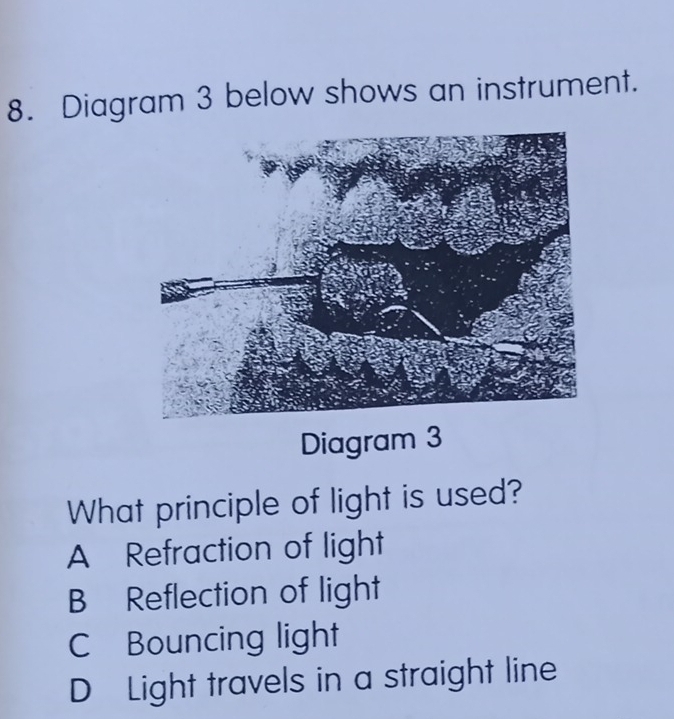 Diagram 3 below shows an instrument.
Diagram 3
What principle of light is used?
A Refraction of light
B Reflection of light
C Bouncing light
D Light travels in a straight line