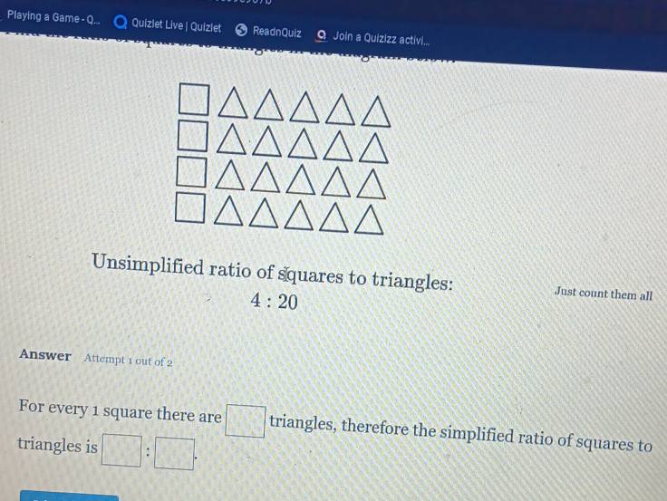 Playing a Game - Q.. Quizlet Live | Quizlet ReadnQuiz Q Join a Quizizz activi.... 
Unsimplified ratio of squares to triangles: Just count them all
4:20
Answer Attempt 1 out of 2 
For every 1 square there are □ triangles, therefore the simplified ratio of squares to 
triangles is □ :□.