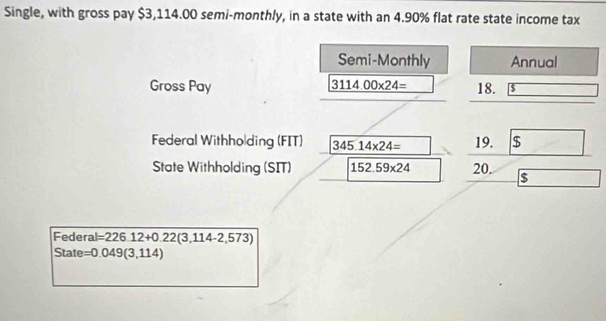 Single, with gross pay $3,114.00 semi-monthly, in a state with an 4.90% flat rate state income tax 
Semi-Monthly Annual 
Gross Pay 3114.00* 24= 18. $
Federal Withholding (FIT) 345.14* 24= 19. $
State Withholding (SIT) 152.59* 24 20. $
Federal =226.12+0.22(3,114-2,573)
State =0.049(3,114)