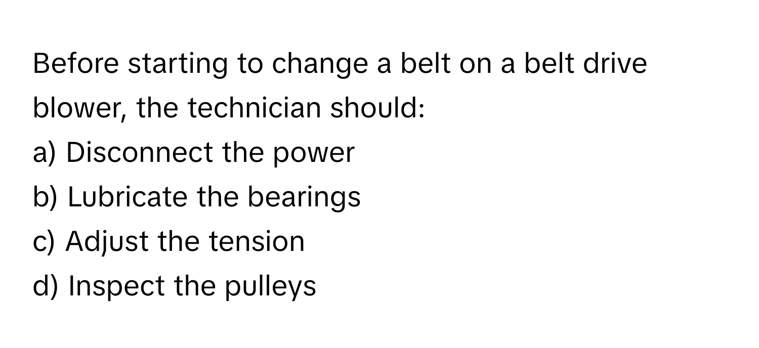 Before starting to change a belt on a belt drive blower, the technician should:

a) Disconnect the power 
b) Lubricate the bearings 
c) Adjust the tension 
d) Inspect the pulleys